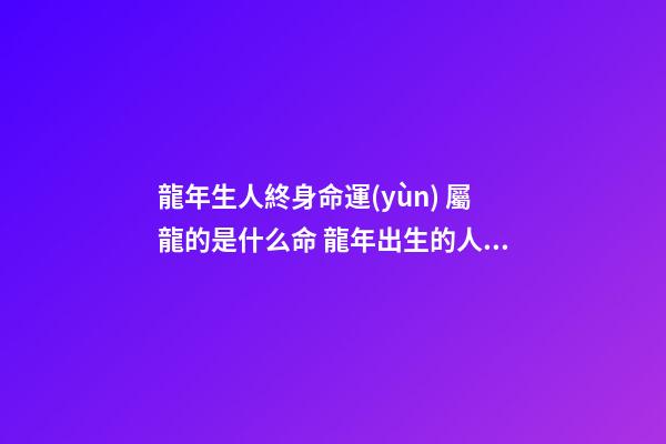 龍年生人終身命運(yùn) 屬龍的是什么命 龍年出生的人的命運(yùn)屬龍的人一生命運(yùn)如何